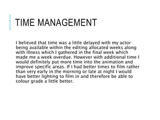 TIME MANAGEMENT
I believed that time was a little delayed with my actor
being available within the editing allocated weeks along
with illness which I gathered in the final week which
made me a week overdue. However with additional time I
would definitely put more time into the animation and
improve specific areas. If I had better times to film rather
than very early in the morning or late at night I would
have better lighting to film in and therefore be able to
colour grade a little better.
 