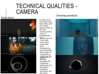 TECHNICAL QUALITIES -
CAMERA
Final piece
Existing products
In order to try
and relate this I
kept a blur with
low shutter
speed similar to
the slow
moving camera
shots in
Entangled by
Lorn.As you can see
I also took
some more
inspiration
from
Entangled by
Lorn including
facial shots as
is provides a
subtlety to the
sceneI also look at
bye bye
macadam for
inspiration
which gave me
the idea of
including
animation into
the music
 