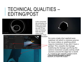 TECHNICAL QUALITIES –
EDITING/POST
I also converted
the animation to
black and white
in keeping with
the old TV but
also in keeping
with the music
video I took
inspiration from
bye bye macadam
- Rone For every single clip I applied warp
stabilizer vfx which is common precise
for music videos or anything which
requires movement if you don’t have a
gimbal. This smooths the footage
stabilising the footage sacrificing the
camera resolution usually cutting small
sections around the edge but is worth
it. I tried to get smooth camera work
similar to Entangled by lornI also changed the audio is specific
locations to match the visuals
 