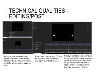 TECHNICAL QUALITIES –
EDITING/POST
With the animation I had to
resize and move the objects
frame by frame however I also
used the vfx mirror to save me
time.
I also used liquify and CC lens
to liquidise the animation
giving in a smoother look.
Finally I matched the animation
in sync with the music looking
at the waveforms of the music
to get more accurate results.
Also taking inspiration from
bye bye macadam – Rone.
 
