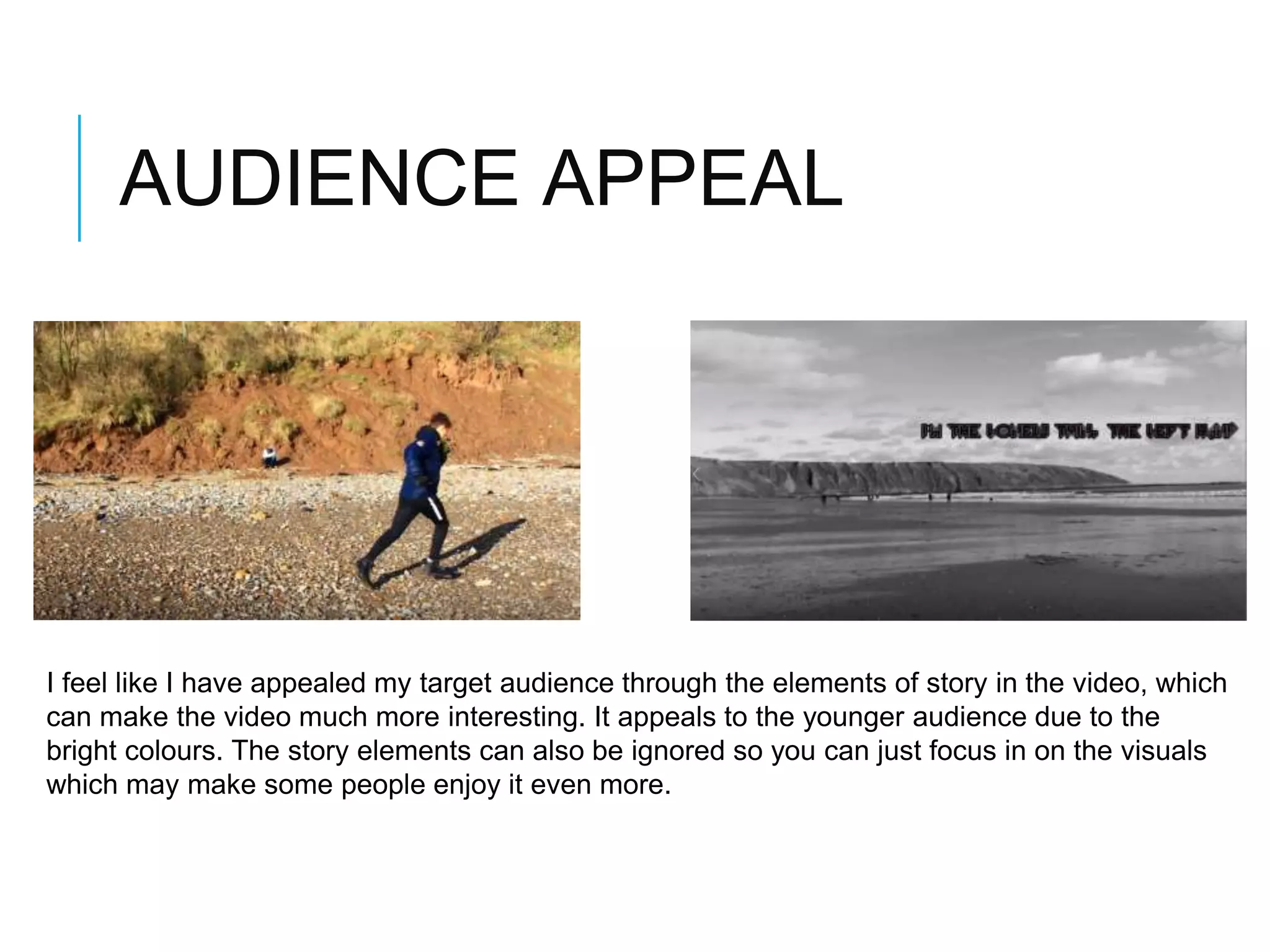 AUDIENCE APPEAL
I feel like I have appealed my target audience through the elements of story in the video, which
can make the video much more interesting. It appeals to the younger audience due to the
bright colours. The story elements can also be ignored so you can just focus in on the visuals
which may make some people enjoy it even more.
 