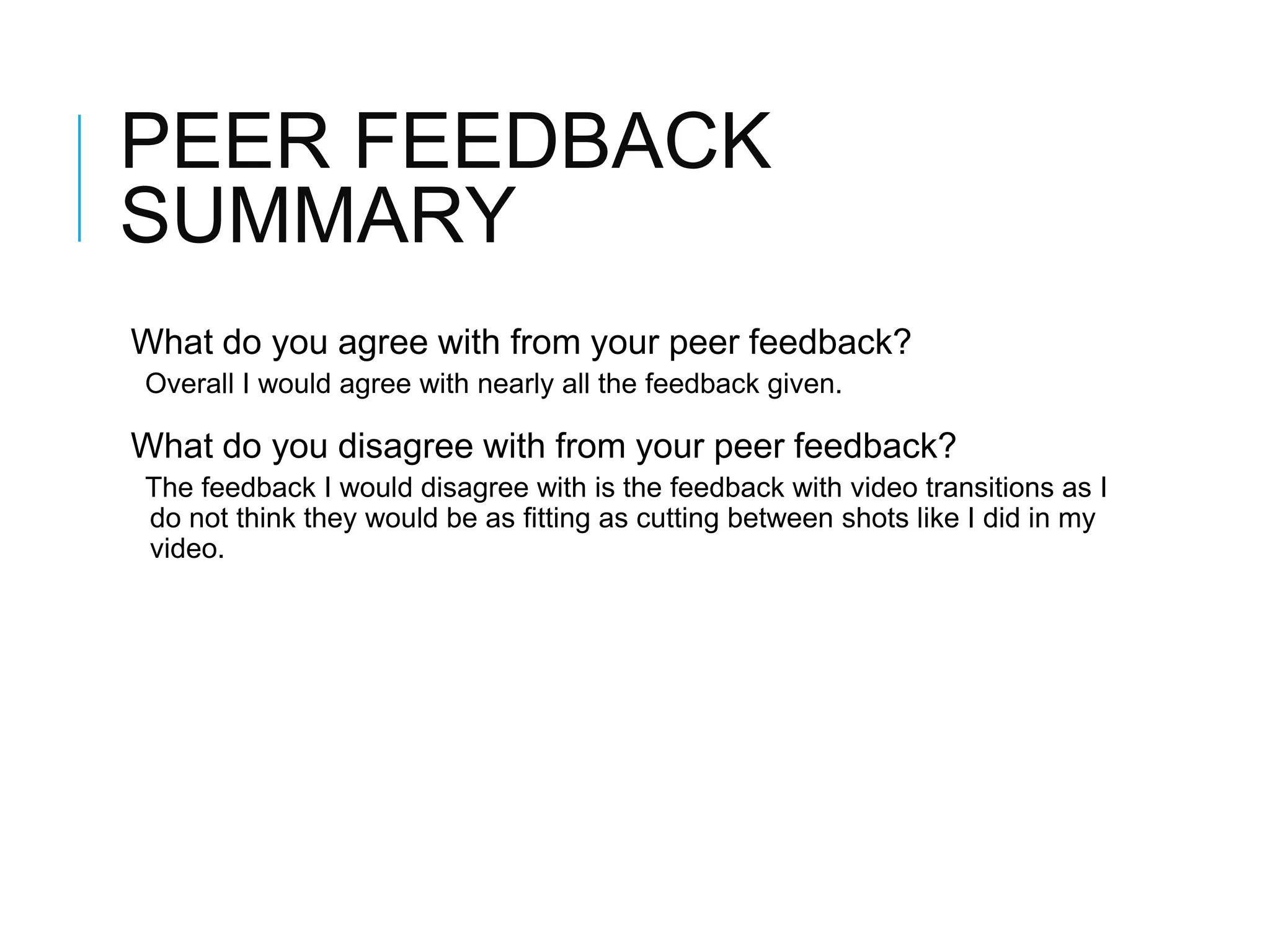 PEER FEEDBACK
SUMMARY
What do you agree with from your peer feedback?
Overall I would agree with nearly all the feedback given.
What do you disagree with from your peer feedback?
The feedback I would disagree with is the feedback with video transitions as I
do not think they would be as fitting as cutting between shots like I did in my
video.
 