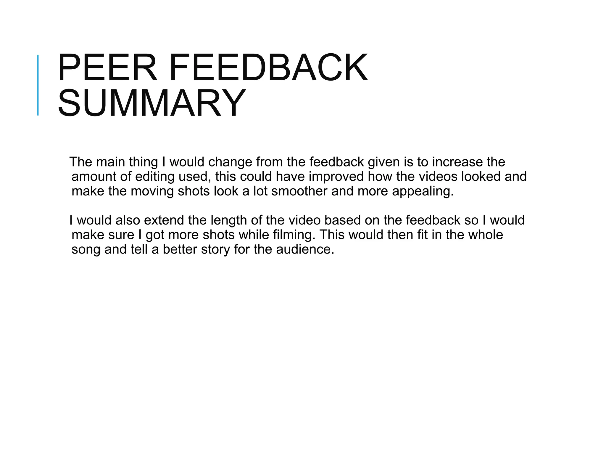 PEER FEEDBACK
SUMMARY
The main thing I would change from the feedback given is to increase the
amount of editing used, this could have improved how the videos looked and
make the moving shots look a lot smoother and more appealing.
I would also extend the length of the video based on the feedback so I would
make sure I got more shots while filming. This would then fit in the whole
song and tell a better story for the audience.
 