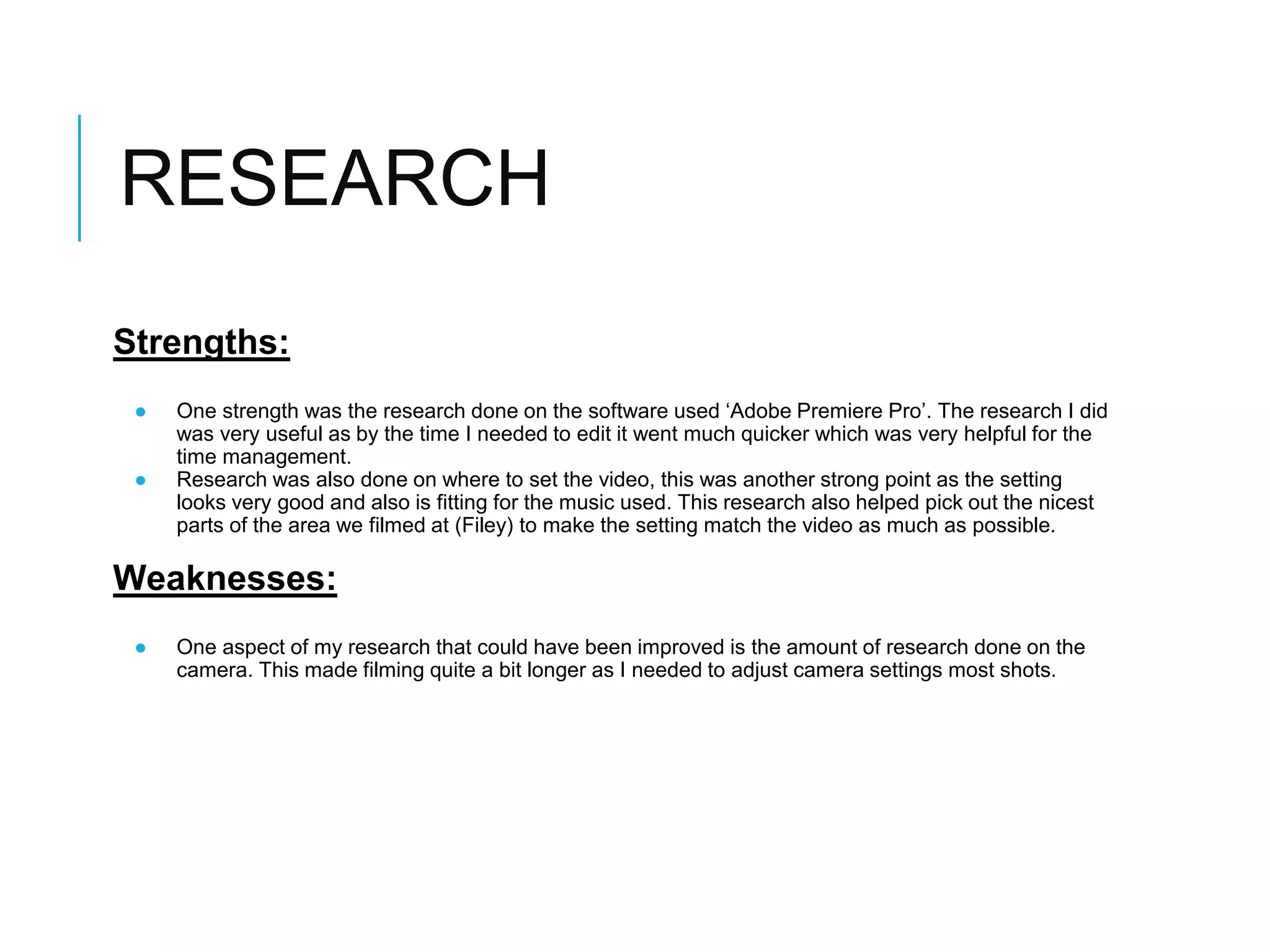 RESEARCH
Strengths:
● One strength was the research done on the software used ‘Adobe Premiere Pro’. The research I did
was very useful as by the time I needed to edit it went much quicker which was very helpful for the
time management.
● Research was also done on where to set the video, this was another strong point as the setting
looks very good and also is fitting for the music used. This research also helped pick out the nicest
parts of the area we filmed at (Filey) to make the setting match the video as much as possible.
Weaknesses:
● One aspect of my research that could have been improved is the amount of research done on the
camera. This made filming quite a bit longer as I needed to adjust camera settings most shots.
 
