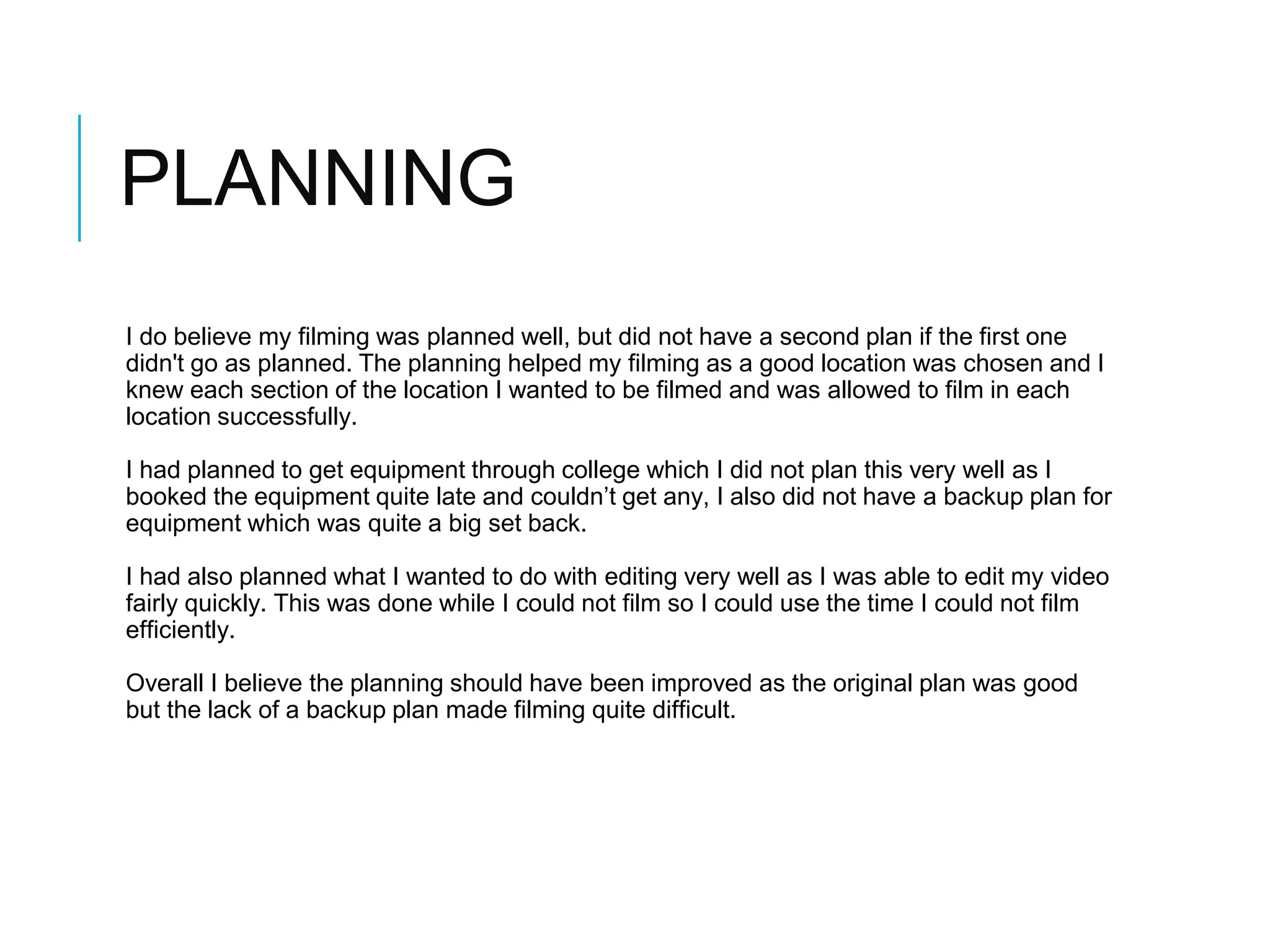 PLANNING
I do believe my filming was planned well, but did not have a second plan if the first one
didn't go as planned. The planning helped my filming as a good location was chosen and I
knew each section of the location I wanted to be filmed and was allowed to film in each
location successfully.
I had planned to get equipment through college which I did not plan this very well as I
booked the equipment quite late and couldn’t get any, I also did not have a backup plan for
equipment which was quite a big set back.
I had also planned what I wanted to do with editing very well as I was able to edit my video
fairly quickly. This was done while I could not film so I could use the time I could not film
efficiently.
Overall I believe the planning should have been improved as the original plan was good
but the lack of a backup plan made filming quite difficult.
 