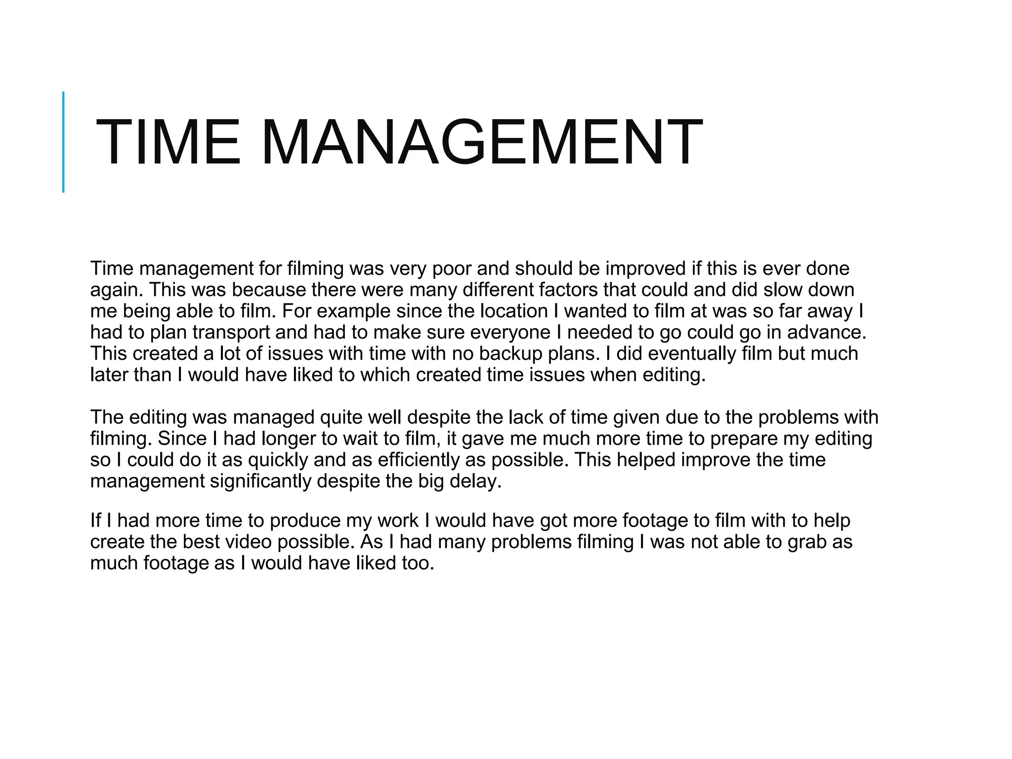 TIME MANAGEMENT
Time management for filming was very poor and should be improved if this is ever done
again. This was because there were many different factors that could and did slow down
me being able to film. For example since the location I wanted to film at was so far away I
had to plan transport and had to make sure everyone I needed to go could go in advance.
This created a lot of issues with time with no backup plans. I did eventually film but much
later than I would have liked to which created time issues when editing.
The editing was managed quite well despite the lack of time given due to the problems with
filming. Since I had longer to wait to film, it gave me much more time to prepare my editing
so I could do it as quickly and as efficiently as possible. This helped improve the time
management significantly despite the big delay.
If I had more time to produce my work I would have got more footage to film with to help
create the best video possible. As I had many problems filming I was not able to grab as
much footage as I would have liked too.
 