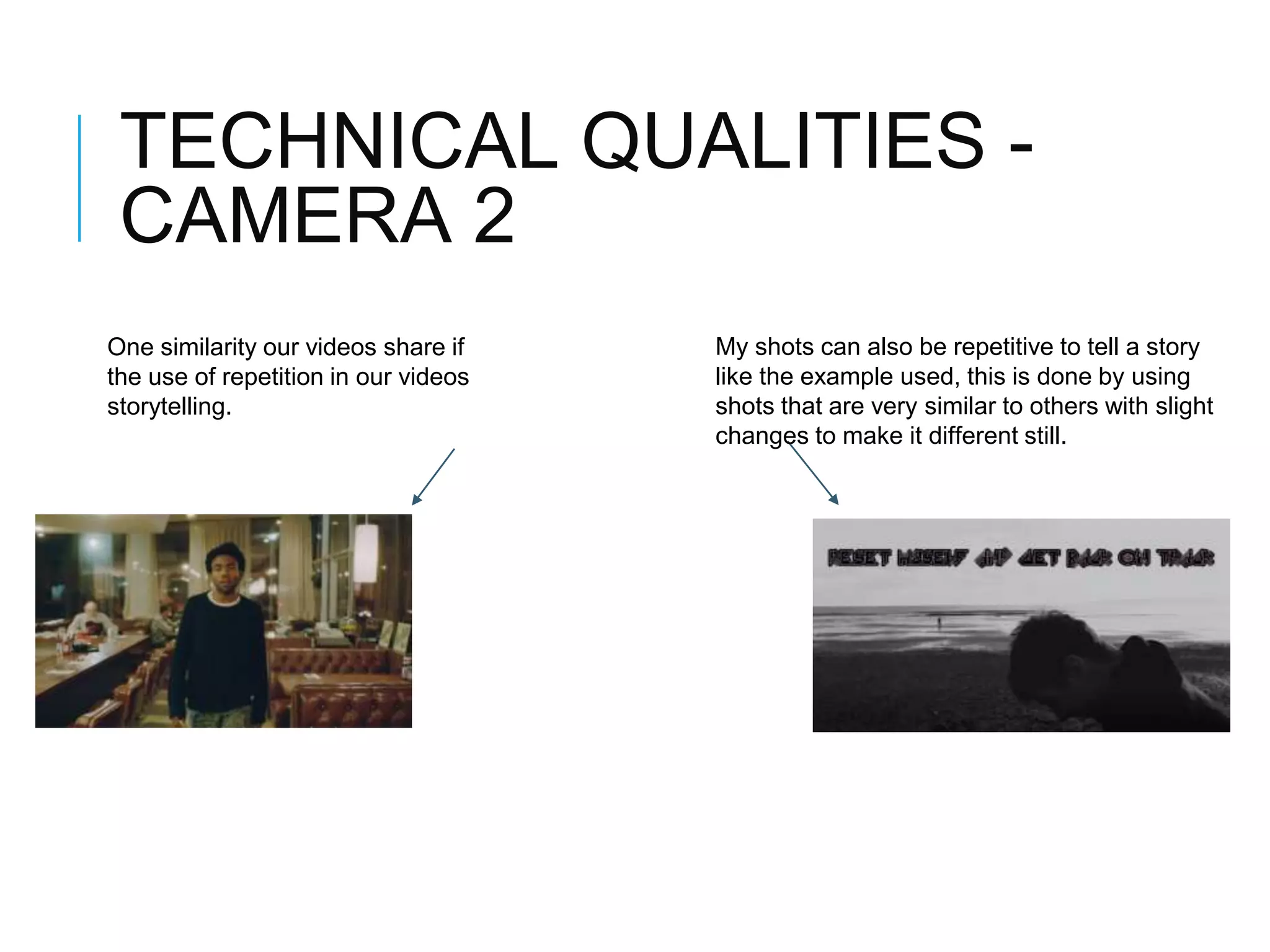 TECHNICAL QUALITIES -
CAMERA 2
One similarity our videos share if
the use of repetition in our videos
storytelling.
My shots can also be repetitive to tell a story
like the example used, this is done by using
shots that are very similar to others with slight
changes to make it different still.
 