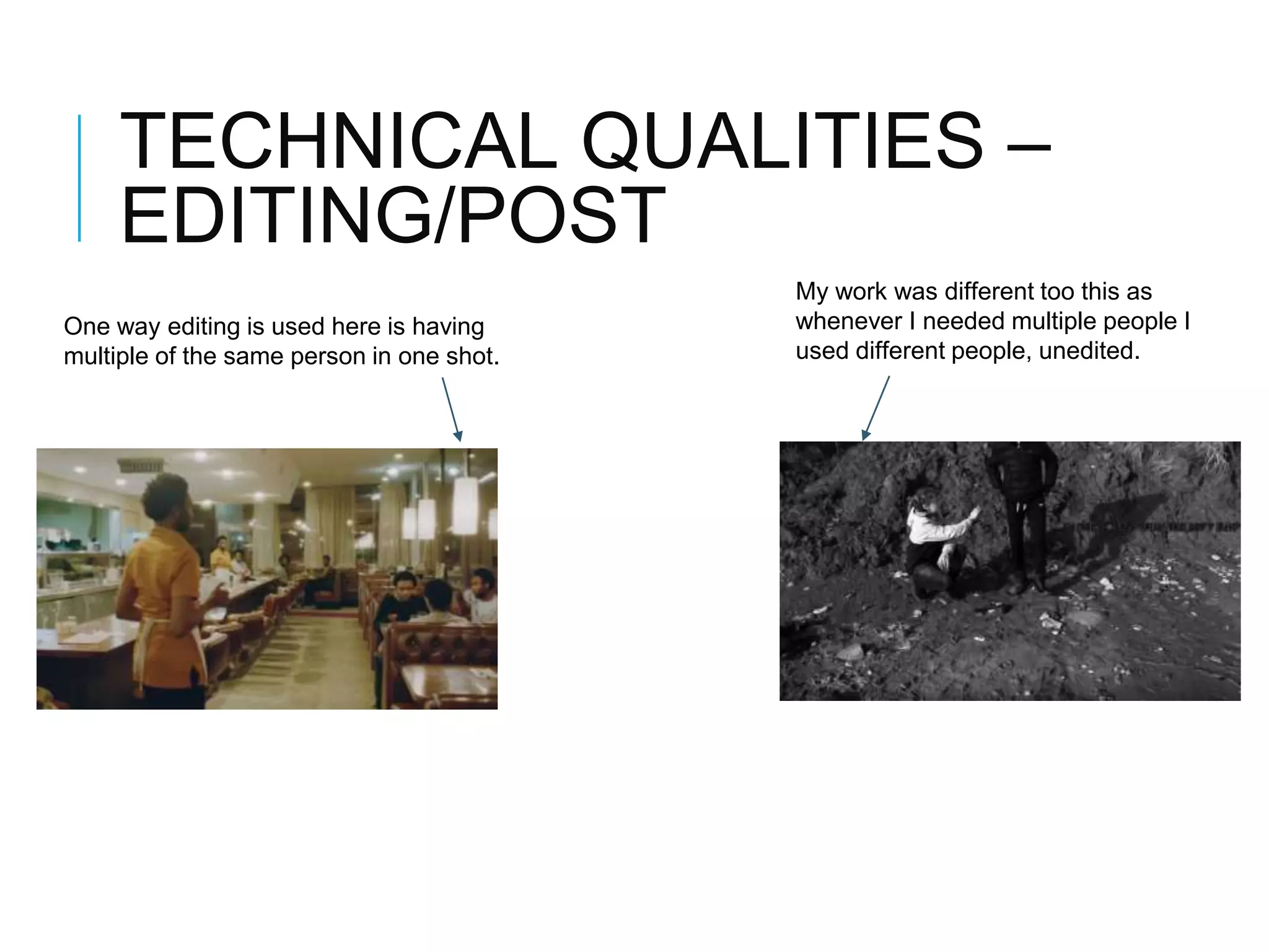 TECHNICAL QUALITIES –
EDITING/POST
One way editing is used here is having
multiple of the same person in one shot.
My work was different too this as
whenever I needed multiple people I
used different people, unedited.
 