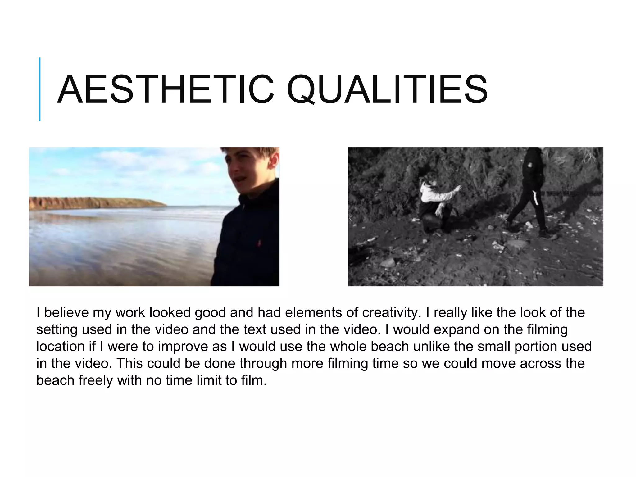 AESTHETIC QUALITIES
I believe my work looked good and had elements of creativity. I really like the look of the
setting used in the video and the text used in the video. I would expand on the filming
location if I were to improve as I would use the whole beach unlike the small portion used
in the video. This could be done through more filming time so we could move across the
beach freely with no time limit to film.
 