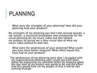 PLANNING
• What were the strengths of your planning? How did your
planning help your product?
My strengths of my planning was that I did concept boards, a
rip-omatic, a structural breakdown and storyboards for the
visual planning for my music video and this helped
my product by giving me a clear visual idea of what my
music video wanted to look like.
• What were the weaknesses of your planning? What could
you have done better/improve? What effect would this
have had on your product?
The weaknesses of my planning were that I struggled with
my organisational planning and I could you have done
better by organising my schedule better by knowing when
the due date of my project was going to be and the effect
that this would have on my project is that it will be late
coming through
 