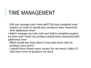 TIME MANAGEMENT
•Did you manage your time well? Did you complete your
project on time or would your products have improved
with additional time?
I didn't manage my time well and didn't complete project
on time and I think my product would have improved with
additional time
•What would you have done if you had more time to
produce your work?
•I would have filmed more scenes for my music video if I
had more time to produce my work
 