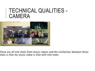TECHNICAL QUALITIES -
CAMERA
These are all mid shots from music videos and the similarities between these
shots is that my music video is shot with mid shots
 