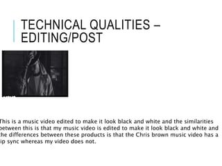 TECHNICAL QUALITIES –
EDITING/POST
This is a music video edited to make it look black and white and the similarities
between this is that my music video is edited to make it look black and white and
the differences between these products is that the Chris brown music video has a
lip sync whereas my video does not.
 