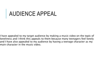 AUDIENCE APPEAL
I have appealed to my target audience by making a music video on the topic of
loneliness and I think this appeals to them because many teenagers feel lonely
and I have also appealed to my audience by having a teenage character as my
main character in the music video.
 