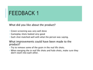 FEEDBACK 1
What did you like about the product?
 Green screening was very well done
 Gameplay shots looked very good
 Each shot matched well with what the person was saying.
What improvements could have been made to the
product?
 Try to remove some of the grain in the real life shots.
 When merging the in real life shots and halo shots, make sure they
don’t clash into each other.
 