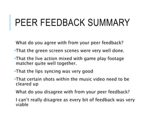 PEER FEEDBACK SUMMARY
What do you agree with from your peer feedback?
•That the green screen scenes were very well done.
•That the live action mixed with game play footage
matcher quite well together.
•That the lips syncing was very good
•That certain shots within the music video need to be
cleared up
What do you disagree with from your peer feedback?
I can’t really disagree as every bit of feedback was very
viable
 