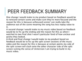 PEER FEEDBACK SUMMARY
One change I would make to my product based on feedback would be
to rerecord certain scene and make sure they’re more focused and the
reason for this is because unfocused scenes' can really take the
audience out of the scene meaning the song has less replay value to
it.
A second change I would make to my music video based on feedback
would be to fix up the ending and the reason for this as when I
watched to two final shot I wasn't particular fond of how unclear and
grainy they looked.
A third and final change I would make to my product based on
feedback would be to fix up the split screen sections of the music
video and the reason for this is because at certain points my side of
the split screen will clash onto the other character side of the split
screen ruining the sense of immersion I am trying to build in my
music video.
 