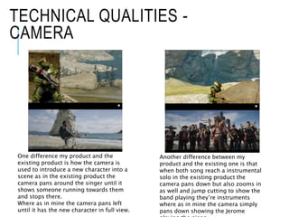 TECHNICAL QUALITIES -
CAMERA
One difference my product and the
existing product is how the camera is
used to introduce a new character into a
scene as in the existing product the
camera pans around the singer until it
shows someone running towards them
and stops there.
Where as in mine the camera pans left
until it has the new character in full view.
Another difference between my
product and the existing one is that
when both song reach a instrumental
solo in the existing product the
camera pans down but also zooms in
as well and jump cutting to show the
band playing they’re instruments
where as in mine the camera simply
pans down showing the Jerome
 