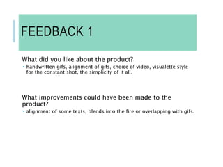 FEEDBACK 1
What did you like about the product?
 handwritten gifs, alignment of gifs, choice of video, visualette style
for the constant shot, the simplicity of it all.
What improvements could have been made to the
product?
 alignment of some texts, blends into the fire or overlapping with gifs.
 