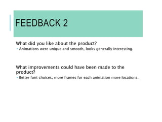FEEDBACK 2
What did you like about the product?
 Animations were unique and smooth, looks generally interesting.
What improvements could have been made to the
product?
 Better font choices, more frames for each animation more locations.
 