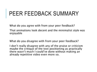 PEER FEEDBACK SUMMARY
What do you agree with from your peer feedback?
That animations look decent and the minimalist style was
enjoyable
What do you disagree with from your peer feedback?
I don’t really disagree with any of the praise or criticism
maybe the critique of the text positioning as practically
there wasn’t much I could’ve done without making an
already repetitive video even more so.
 