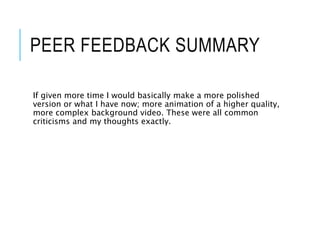 PEER FEEDBACK SUMMARY
If given more time I would basically make a more polished
version or what I have now; more animation of a higher quality,
more complex background video. These were all common
criticisms and my thoughts exactly.
 