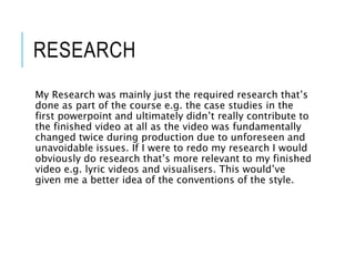 RESEARCH
My Research was mainly just the required research that’s
done as part of the course e.g. the case studies in the
first powerpoint and ultimately didn’t really contribute to
the finished video at all as the video was fundamentally
changed twice during production due to unforeseen and
unavoidable issues. If I were to redo my research I would
obviously do research that’s more relevant to my finished
video e.g. lyric videos and visualisers. This would’ve
given me a better idea of the conventions of the style.
 