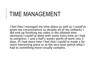 TIME MANAGEMENT
I feel that I managed my time about as well as I could’ve
given my circumstances as despite all of my setbacks I
did end up finishing my video in the allotted time
obviously I could’ve done with some extra time as I had
to compress 1 and a half’s weeks worth of work into 3
days. If I had more time I feel that I could’ve made a far
more interesting piece or at the very least polish what I
had to something more visually complex.
 