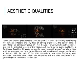 AESTHETIC QUALITIES
I think that the end product looks about as good as it could’ve ended up considering
my numerus setbacks and my lack of editing experience, the colour pallet is
something I am particularly proud of, I feel it gives of a warm, inviting atmosphere. I
also like the animated aspects of the video, which to me have a quaint quality like a
Rankin and Bass film. If I was to remake the video I probably wouldn’t do a lyric video
at all but assuming that I stuck with this style and song I would: animate the lyrics in
accordance with the style of the other animations, give more frames to each
animation, use more environments and set pieces, edit the video more careful and
generally polish the look of the footage.
 