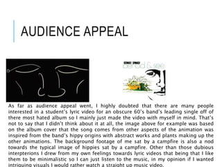 AUDIENCE APPEAL
As far as audience appeal went, I highly doubted that there are many people
interested in a student’s lyric video for an obscure 60’s band’s leading single off of
there most hated album so I mainly just made the video with myself in mind. That’s
not to say that I didn’t think about it at all, the image above for example was based
on the album cover that the song comes from other aspects of the animation was
inspired from the band’s hippy origins with abstract works and plants making up the
other animations. The background footage of me sat by a campfire is also a nod
towards the typical image of hippies sat by a campfire. Other than those dubious
interpterions I drew from my own feelings towards lyric videos that being that I like
them to be minimalistic so I can just listen to the music, in my opinion if I wanted
intriguing visuals I would rather watch a straight up music video.
 