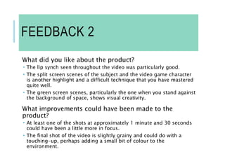FEEDBACK 2
What did you like about the product?
 The lip synch seen throughout the video was particularly good.
 The split screen scenes of the subject and the video game character
is another highlight and a difficult technique that you have mastered
quite well.
 The green screen scenes, particularly the one when you stand against
the background of space, shows visual creativity.
What improvements could have been made to the
product?
 At least one of the shots at approximately 1 minute and 30 seconds
could have been a little more in focus.
 The final shot of the video is slightly grainy and could do with a
touching-up, perhaps adding a small bit of colour to the
environment.
 