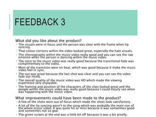 FEEDBACK 3
What did you like about the product?
 The visuals were in focus and the person was clear with the frame when lip
syncing.
 That colour corrects within the video looked great, especially the halo visuals.
 The choreography within the music video really good and you can see the raw
emotion when the person is dancing within the music video.
 The intro to the music video was really good because the transitional fade was
complimentary to the video.
 Most of the transition were on beat, which was good because it make the music
video feel in sync.
 The out was great because the last shot was clear and you can see the video
fade out nicely.
 The overall quality of the music video was HD which made the viewing
experience very enjoyable.
 The framing and position of the characters of the clips looked great and the
people within the music video was really good because I could clearly see when
was happening with the music video.
What improvements could have been made to the product?
 A few of the shots were out of focus which made the shots look satisfactory.
 A lot of the lip syncing wasn’t to the song which was probably the main con of
the whole music video. It was quite hit or miss because it was sometimes good
and sometimes not so god.
 The green screen at the end was a little bit off because it was a bit pixelly.
 