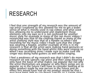 RESEARCH
I feel that one strength of my research was the amount of
rap artist I explored as this allowed for me to get a wider
sense of what is mostly used in rap videos and what used
less allowing me to understand and implement those
elements into my own so it is not confused for another
music style for example in many of the rap music videos I
researched was that of the clothing theme as many of the
artist clothing style was that of a hoodie so when I did
recording for my music video I made sure that the singer
was wearing a hoodie, another example of this is in my
research is that all the artist were making hand gestures or
doing something with the hand whilst they were singing so
when I was recording mine I made sure to make sure the
singer was doing hand gutters as well whilst singing.
I feel a weakness of my research was that I didn’t do more
research on one specific rap artist and their song meaning I
only have the basic of what makes rap popular but not why
the artist themselves are popular or why there songs are so
popular so in the future I will have to consider looking at to
other product made by one person in the future and an
effect this would have had on my product would be that I
 