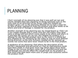 PLANNING
I feel I strength of my planning was that it was well set out and
clearly showed what was planning on being achieved such as the
tone style of art direction of the music video this helped my
product quite a lot as the planning allowed me to have a base for
an idea of what I wanted to make my product and what needs to be
where and kind of footage is needed for my product.
Another strength of my planning was my mood board as I feel I set
it out simple enough that it saves time but still makes clear what
story is being told and which scene needs to be where and who's in
it and how the scenes are set out, this helped my product as it
allowed for the finished product stick to the story it is telling but
also allowed for the shooting for the video to stay on track without
losing direction so the only reshoots needed are for messed up
scenes not scene that were never meant to be in the final product.
A weakness of my planning I feel where the description of the
facility's equipment and personnel as I feel an improvement could
have been made if I had gone more into detail about these three
things as the current versions come off as unprofessional and not
well though out and the effect this would have on my product is
that there may have been more uses of props and costumes within
the product itself.
 