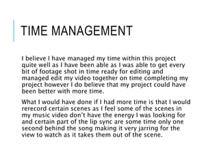 TIME MANAGEMENT
I believe I have managed my time within this project
quite well as I have been able as I was able to get every
bit of footage shot in time ready for editing and
managed edit my video together on time completing my
project however I do believe that my project could have
been better with more time.
What I would have done if I had more time is that I would
rerecord certain scenes as I feel some of the scenes in
my music video don’t have the energy I was looking for
and certain part of the lip sync are some time only one
second behind the song making it very jarring for the
view to watch as it takes them out of the scene.
 