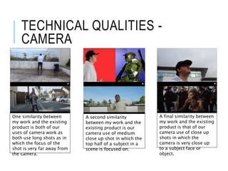 TECHNICAL QUALITIES -
CAMERA
One similarity between
my work and the existing
product is both of our
uses of camera work as
both use long shots as in
which the focus of the
shot is very far away from
the camera.
A second similarity
between my work and the
existing product is our
camera use of medium
close up shot in which the
top half of a subject in a
scene is focused on.
A final similarity between
my work and the existing
product is that of our
camera use of close up
shots in which the
camera is very close up
to a subject face or
object.
 