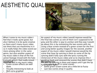 AESTHETIC QUALITIES
When I come to my music video I
feel that it looks quite good, but
also I believe it to be quite creative
as there aren't many music video
out there that use machinima in it
so it really helps the video stand out
more among other in the same
genre, but also another aspect of
my music video it that of the live
action footage mixed with the halo
5 visuals which I feel really mixed
together well in my music video.
An aspect of my music video I would improve would be
the final two scenes as one of them isn’t supposed to be
grey and the other is way to unclear and they way I would
go about this is by reshooting the two scenes with me
using a blue screen instead of a green screen for the first
and using better quality images for the second, another
aspect of my music video I would improve would be the
scene that have lip syncing in them as some of the lip
syncing didn't fully sync with the lyrics ruining the
immersion of the music video and so to improve this I
would go back and rerecord the scenes that didn’t have
the best lip syncing in them and repeat until I got the lip
syncing just right.
Strength
• Green screen effects are well
done
• Visually interesting to look at
• Well coria graphed
Weaknesses
• Lip syncing is off in some scenes
• Some green screen scene are a little bit to fuzzy
• Last two scenes drop in quality
 