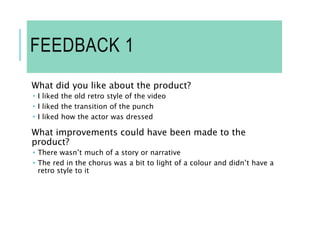 FEEDBACK 1
What did you like about the product?
 I liked the old retro style of the video
 I liked the transition of the punch
 I liked how the actor was dressed
What improvements could have been made to the
product?
 There wasn’t much of a story or narrative
 The red in the chorus was a bit to light of a colour and didn’t have a
retro style to it
 