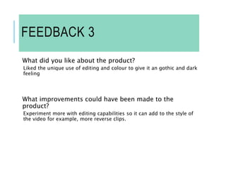 FEEDBACK 3
What did you like about the product?
Liked the unique use of editing and colour to give it an gothic and dark
feeling
What improvements could have been made to the
product?
Experiment more with editing capabilities so it can add to the style of
the video for example, more reverse clips.
 