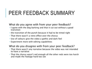 PEER FEEDBACK SUMMARY
What do you agree with from your peer feedback?
 I agree with the dog barking and that it cut out without a good
transition
 the transition of the punch because it had to be timed right
 That there wasn’t a retro effect over the chorus
 Use of colours give the video a gothic and dark feel
 Experiment more with editing capabilities
What do you disagree with from your peer feedback?
 That there wasn’t any narrative because the video was not intended
to have a narrative
 That the chorus wasn’t red enough all the other reds were too harsh
and made the footage hard too see
 