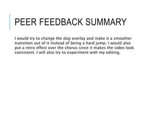 PEER FEEDBACK SUMMARY
I would try to change the dog overlay and make it a smoother
transition out of it instead of being a hard jump. I would also
put a retro effect over the chorus since it makes the video look
consistent. I will also try to experiment with my editing.
 