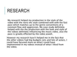 RESEARCH
My research helped my production in the style of the
video with the retro vhs style combined with with the fast
pace which matches up to the genre conventions of a
constant flow and aggression. My case study definitely
helped with the the production with the look and style of
the videos definitely influencing the music video, also the
pace is greatly effected by the video aswell.
However my research hasn’t helped me in the fact that
the other videos had big budgets sets and lots of actors. I
could have focused more on what I could have
implemented in my videos instead of what I liked from
the video.
 