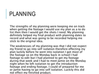 PLANNING
The strengths of my planning were keeping me on track
when getting the footage I would use my plan as a to do
list then then I would get the shots I need. My planning
definitely helped my final product with planning dates to
record and what was going to be recorded helping me
stick to the original idea.
The weaknesses of my planning was that I did not expect
my friend to go into self isolation therefore effecting my
plan luckily before he went into isolation I got most of
the footage so on the Monday back in school I had
footage to edit but I had planned to get my footage
during that week and I had to meet Jamie on the Monday
night when he left isolation to get the introduction
footage and ending footage. I could of prepared for me
or Jamie having to go into self isolation. Luckily this did
not effect my finished product.
 