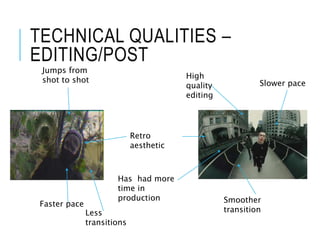 TECHNICAL QUALITIES –
EDITING/POST
Retro
aesthetic
High
quality
editing
Jumps from
shot to shot
Smoother
transition
Faster pace
Has had more
time in
production
Slower pace
Less
transitions
 