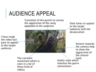 AUDIENCE APPEAL
I have made
the video fast
pace to appeal
to the target
audience
Dark tones to appeal
to the target
audience with the
desaturation
Actions towards
the camera help
to show the
aggression of
the chosen
trackThe constant
movement which is
seen in a lot of
these kind of
videos
Transition of the punch to convey
the aggression of the song
appealed to the audience
Gothic style which
matches the genre
conventions
 
