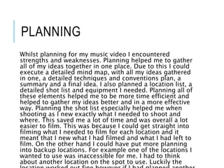 PLANNING
Whilst planning for my music video I encountered
strengths and weaknesses. Planning helped me to gather
all of my ideas together in one place. Due to this I could
execute a detailed mind map, with all my ideas gathered
in one, a detailed techniques and conventions plan, a
summary and a final idea. I also planned a location list, a
detailed shot list and equipment I needed. Planning all of
these elements helped me to be more time efficient and
helped to gather my ideas better and in a more effective
way. Planning the shot list especially helped me when
shooting as I new exactly what I needed to shoot and
where. This saved me a lot of time and was overall a lot
easier to film. This was because I could get straight into
filming what I needed to film for each location and it
meant that I new what I had filmed and what I had left to
film. On the other hand I could have put more planning
into backup locations. For example one of the locations I
wanted to use was inaccessible for me. I had to think
about another location on the spot to use. Luckily the
 