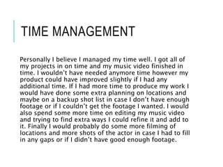 TIME MANAGEMENT
Personally I believe I managed my time well. I got all of
my projects in on time and my music video finished in
time. I wouldn’t have needed anymore time however my
product could have improved slightly if I had any
additional time. If I had more time to produce my work I
would have done some extra planning on locations and
maybe on a backup shot list in case I don’t have enough
footage or if I couldn’t get the footage I wanted. I would
also spend some more time on editing my music video
and trying to find extra ways I could refine it and add to
it. Finally I would probably do some more filming of
locations and more shots of the actor in case I had to fill
in any gaps or if I didn’t have good enough footage.
 