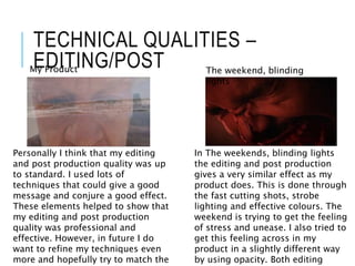 TECHNICAL QUALITIES –
EDITING/POSTMy Product The weekend, blinding
lights
Personally I think that my editing
and post production quality was up
to standard. I used lots of
techniques that could give a good
message and conjure a good effect.
These elements helped to show that
my editing and post production
quality was professional and
effective. However, in future I do
want to refine my techniques even
more and hopefully try to match the
In The weekends, blinding lights
the editing and post production
gives a very similar effect as my
product does. This is done through
the fast cutting shots, strobe
lighting and effective colours. The
weekend is trying to get the feeling
of stress and unease. I also tried to
get this feeling across in my
product in a slightly different way
by using opacity. Both editing
 