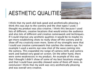 AESTHETIC QUALITIES
I think that my work did look good and aesthetically pleasing. I
think this was due to the scenery and the shot types I used. I
thought my product was also creative. I think this because I used
lots of different, creative locations that would entice the audience
and also lots of different and creative camerawork and techniques.
If I could improve any aesthetic qualities it would be to maybe try
get more establishing shots to really show off the scenery and to
show off my creativity even more. Some of my strengths were that
I could use creative camerawork that catches the viewers eye. For
example I used a worms eye view shot of the wave coming into
the camera. This expanded my range of camera skills and camera
work and looked very good on screen. On the other hand, there
were some weaknesses in my product. An example of this was
that I thought I didn’t show of some of my best locations enough
and that I could have possibly showed some of them off more. In
conclusion I think that my work was very aesthetically pleasing
and was overall very creative.
 