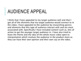 AUDIENCE APPEAL
I think that I have appealed to my target audience well and that I
got all of the elements that my target audience would connect to in
the video. I have appealed to the audience by researching genres
and elements that this type of audience interact with and are most
associated with. Specifically I have included content such as, bits of
action to get the younger target audience in. I have also tried to
leave the theme and the idea of the whole music video open to
interpretation which involves the audience in the product more as
they can have their own opinion and their own say on the video.
 